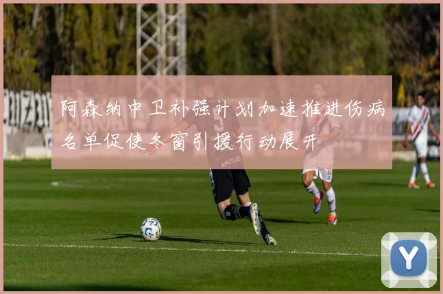 阿森纳中卫补强计划加速推进伤病名单促使冬窗引援行动展开