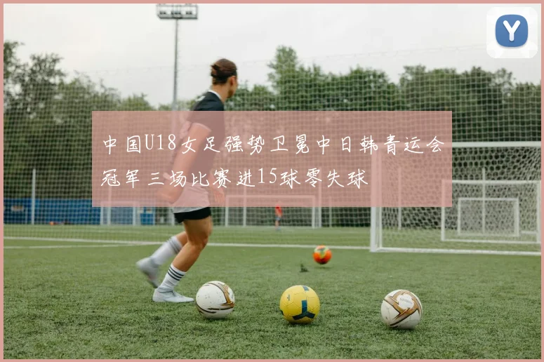 中国U18女足强势卫冕中日韩青运会冠军三场比赛进15球零失球