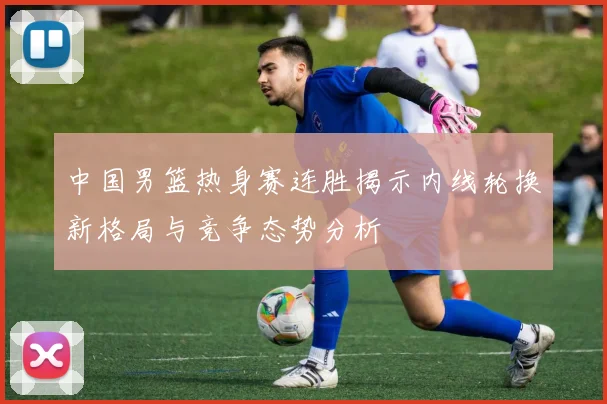 中国男篮热身赛连胜揭示内线轮换新格局与竞争态势分析
