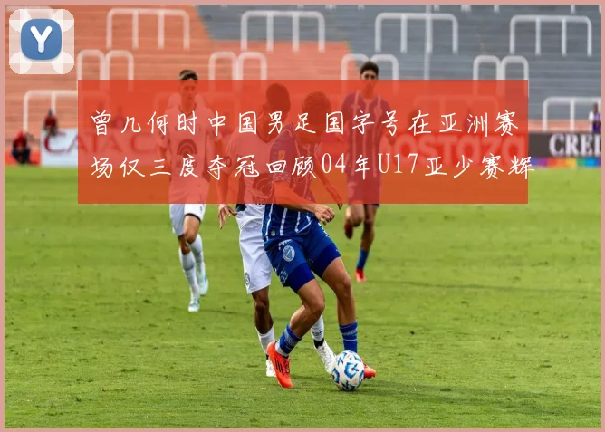 曾几何时中国男足国字号在亚洲赛场仅三度夺冠回顾04年U17亚少赛辉煌时刻