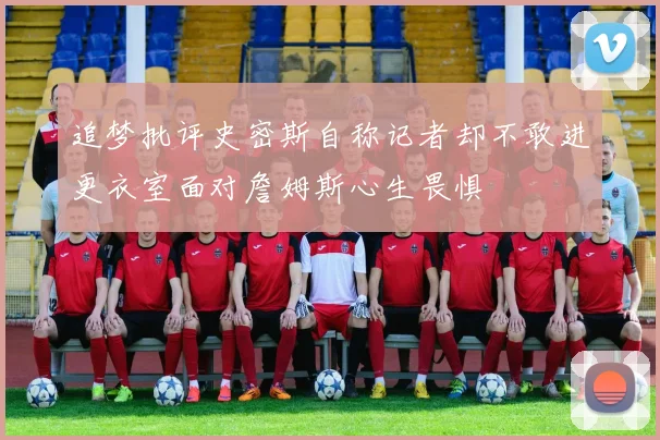 追梦批评史密斯自称记者却不敢进更衣室面对詹姆斯心生畏惧