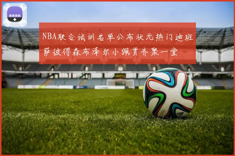 NBA联合试训名单公布状元热门迪班萨彼得森布泽尔小佩贾齐聚一堂
