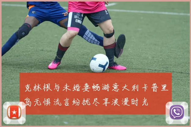 克林根与未婚妻畅游意大利卡普里岛无惧流言纷扰尽享浪漫时光