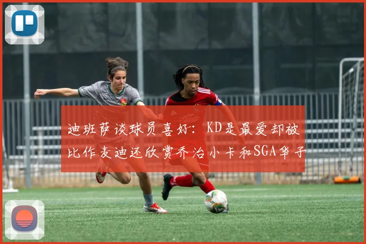 迪班萨谈球员喜好：KD是最爱却被比作麦迪还欣赏乔治小卡和SGA华子