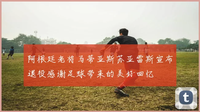 阿根廷老将马蒂亚斯苏亚雷斯宣布退役感谢足球带来的美好回忆