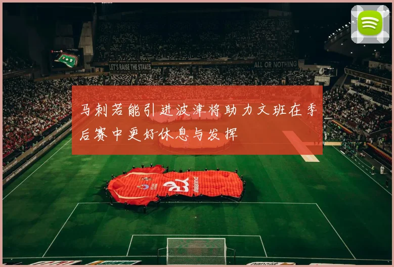 马刺若能引进波津将助力文班在季后赛中更好休息与发挥