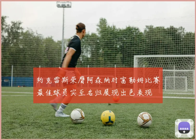 约克雷斯荣膺阿森纳对富勒姆比赛最佳球员实至名归展现出色表现