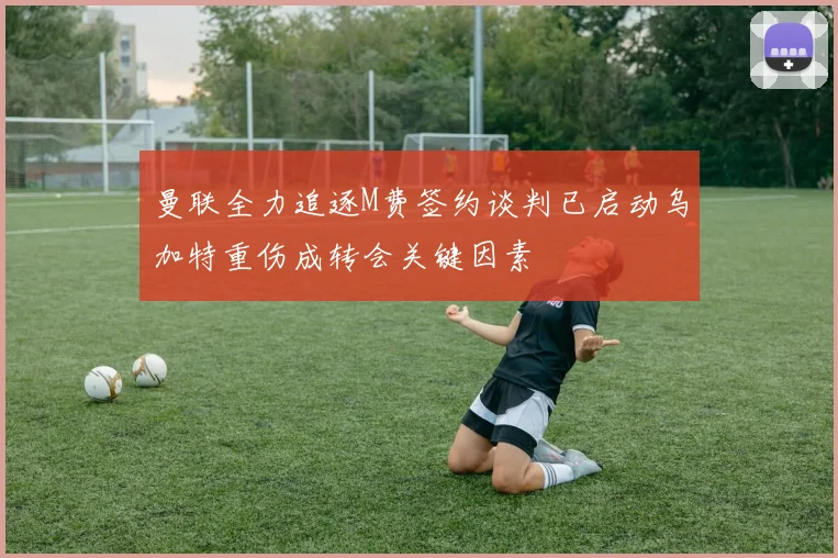曼联全力追逐M费签约谈判已启动乌加特重伤成转会关键因素