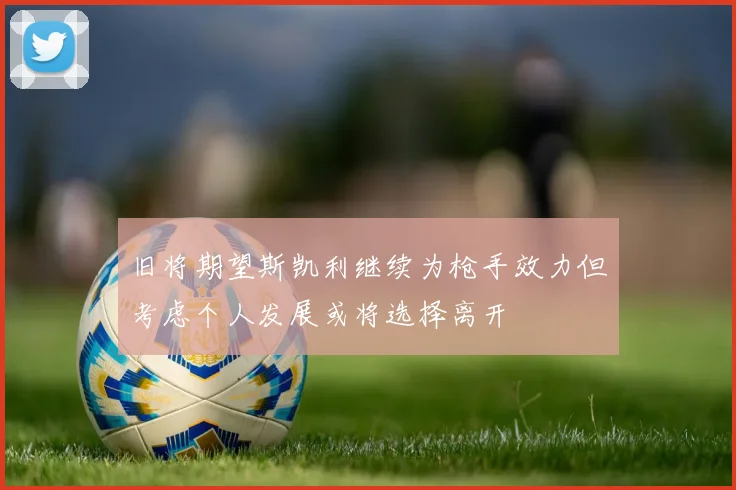 旧将期望斯凯利继续为枪手效力但考虑个人发展或将选择离开