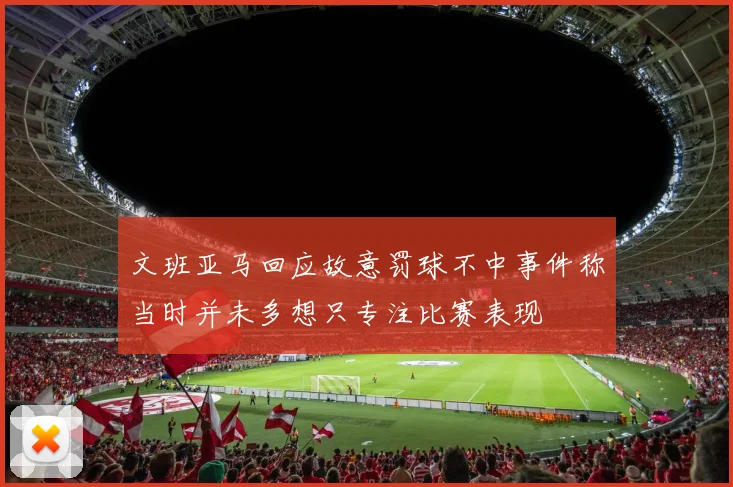 文班亚马回应故意罚球不中事件称当时并未多想只专注比赛表现