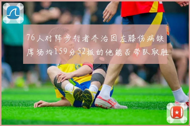 76人对阵步行者乔治因左膝伤病缺席场均159分52板的他能否带队取胜