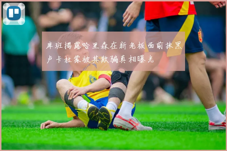 库班揭露哈里森在新老板面前抹黑卢卡杜蒙被其欺骗真相曝光