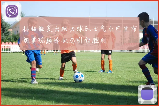孙铭徽复出助力球队士气小巴里布朗重现巅峰状态引领胜利