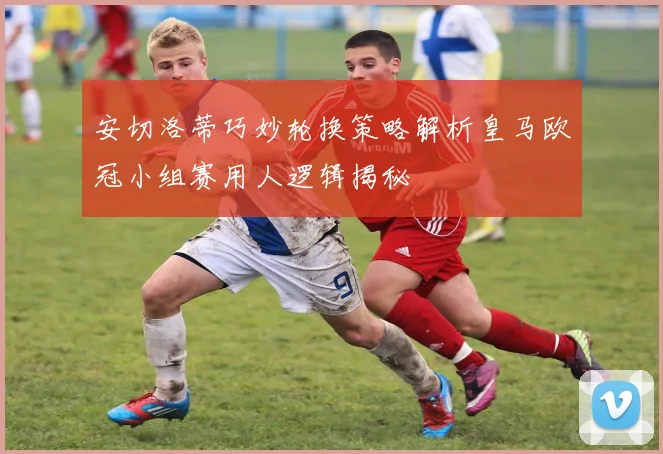安切洛蒂巧妙轮换策略解析皇马欧冠小组赛用人逻辑揭秘