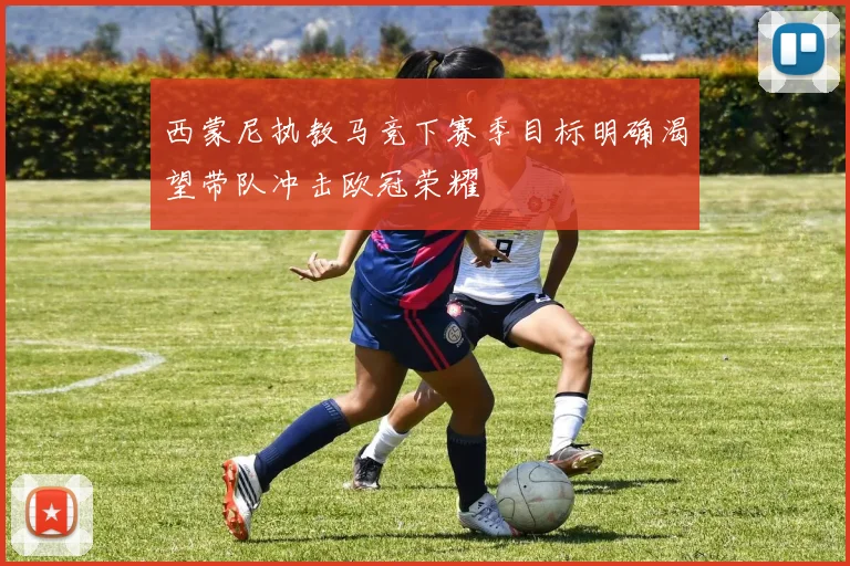 西蒙尼执教马竞下赛季目标明确渴望带队冲击欧冠荣耀