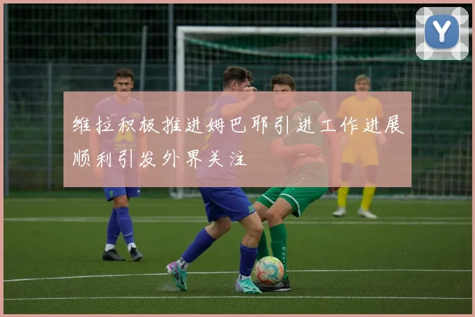 维拉积极推进姆巴耶引进工作进展顺利引发外界关注