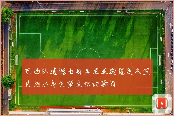 巴西队遗憾出局库尼亚透露更衣室内泪水与失望交织的瞬间