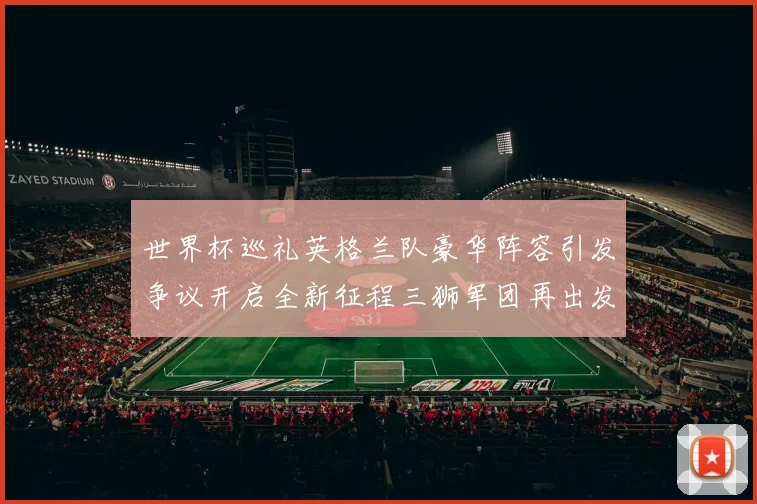 世界杯巡礼英格兰队豪华阵容引发争议开启全新征程三狮军团再出发