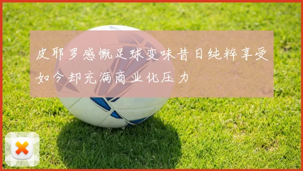 皮耶罗感慨足球变味昔日纯粹享受如今却充满商业化压力