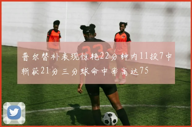 普尔替补表现惊艳22分钟内11投7中斩获21分三分球命中率高达75