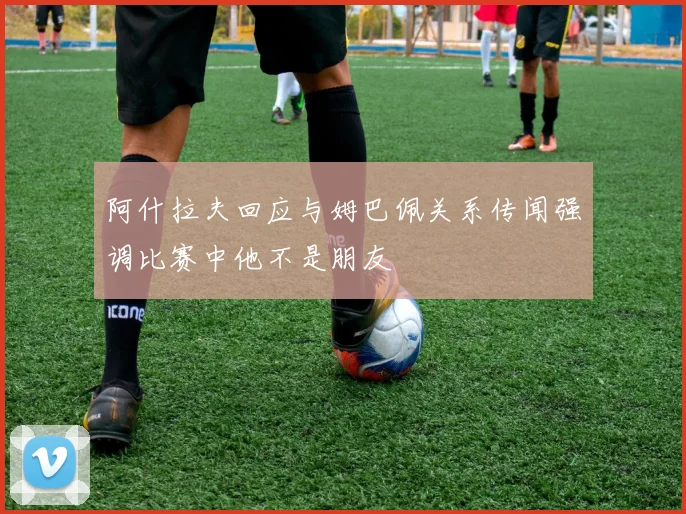 阿什拉夫回应与姆巴佩关系传闻强调比赛中他不是朋友