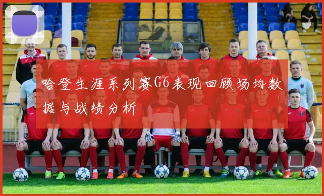 哈登生涯系列赛G6表现回顾场均数据与战绩分析